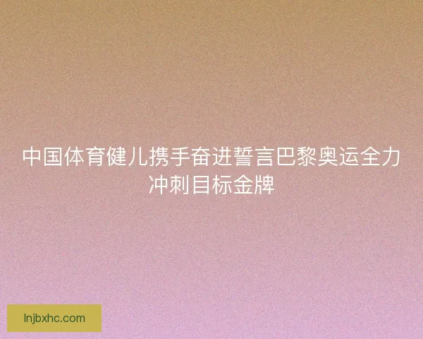 中国体育健儿携手奋进誓言巴黎奥运全力冲刺目标金牌