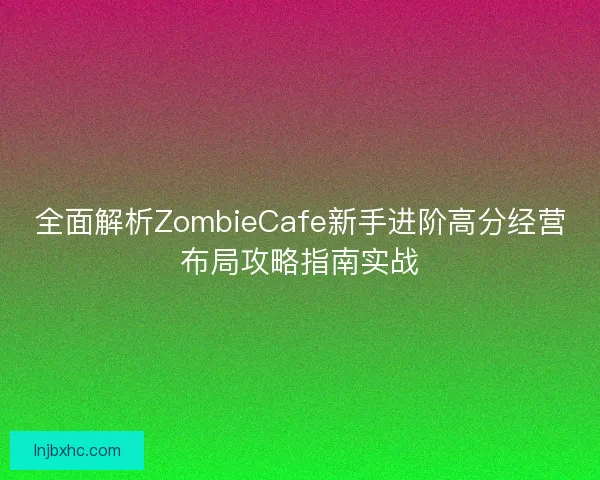 全面解析ZombieCafe新手进阶高分经营布局攻略指南实战