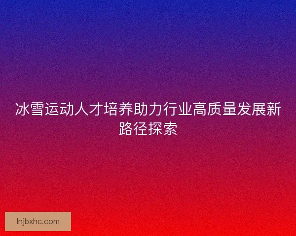 冰雪运动人才培养助力行业高质量发展新路径探索